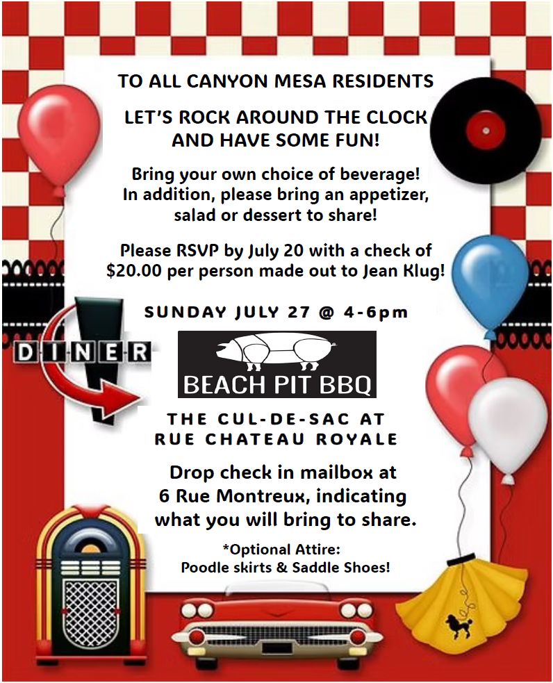 √ √ √ √ √ SUNDAY JULY 27 @ 4-6pm THE CUL-DE-SAC AT RUE CHAT EAU ROYA L E TO ALL CANYON MESA RESIDENTS LET’S ROCK AROUND THE CLOCK AND HAVE SOME FUN! Bring your own choice of beverage! In addition, please bring an appetizer, salad or dessert to share! Please RSVP by July 20 with a check of $20.00 per person made out to Jean Klug! Drop check in mailbox at 6 Rue Montreux, indicating what you will bring to share. *Optional Attire: Poodle skirts & Saddle Shoes!